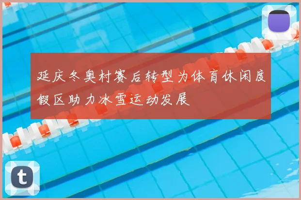 延庆冬奥村赛后转型为体育休闲度假区助力冰雪运动发展