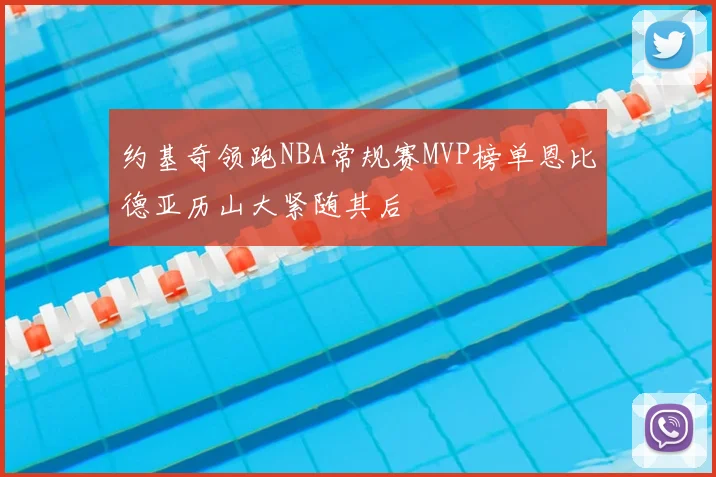约基奇领跑NBA常规赛MVP榜单恩比德亚历山大紧随其后