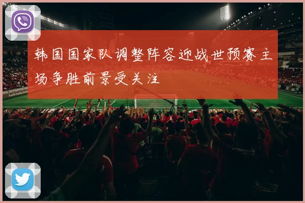韩国国家队调整阵容迎战世预赛主场争胜前景受关注