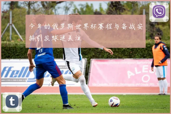 今年的俄罗斯世界杯赛程与备战安排引发球迷关注