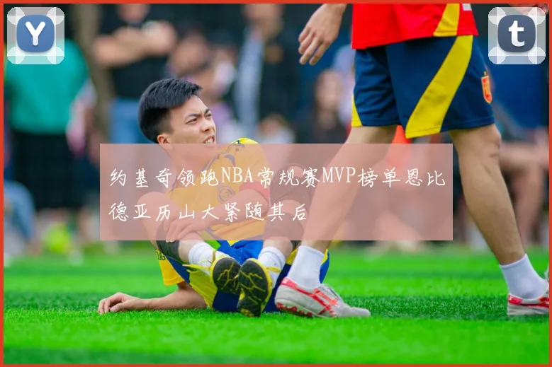 约基奇领跑NBA常规赛MVP榜单恩比德亚历山大紧随其后