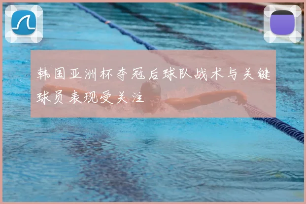 韩国亚洲杯夺冠后球队战术与关键球员表现受关注