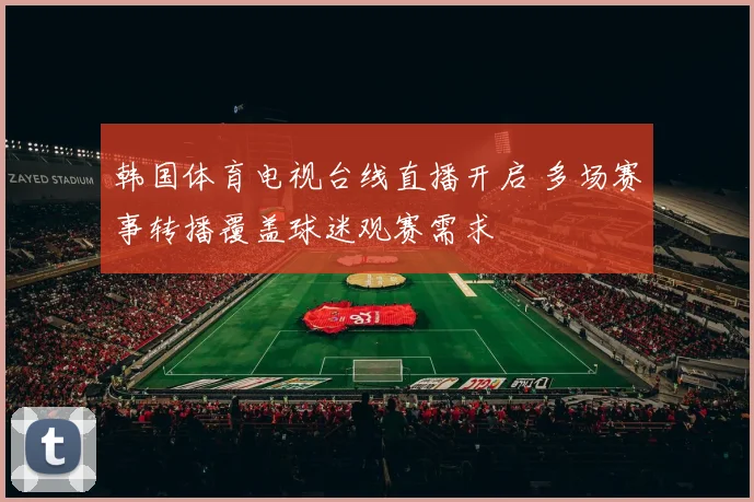 韩国体育电视台线直播开启 多场赛事转播覆盖球迷观赛需求