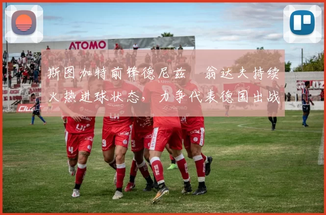斯图加特前锋德尼兹・翁达夫持续火热进球状态,力争代表德国出战世界杯_对阵_比赛