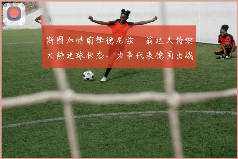 斯图加特前锋德尼兹・翁达夫持续火热进球状态,力争代表德国出战世界杯_对阵_比赛