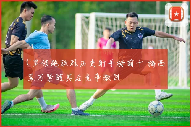 C罗领跑欧冠历史射手榜前十 梅西莱万紧随其后竞争激烈