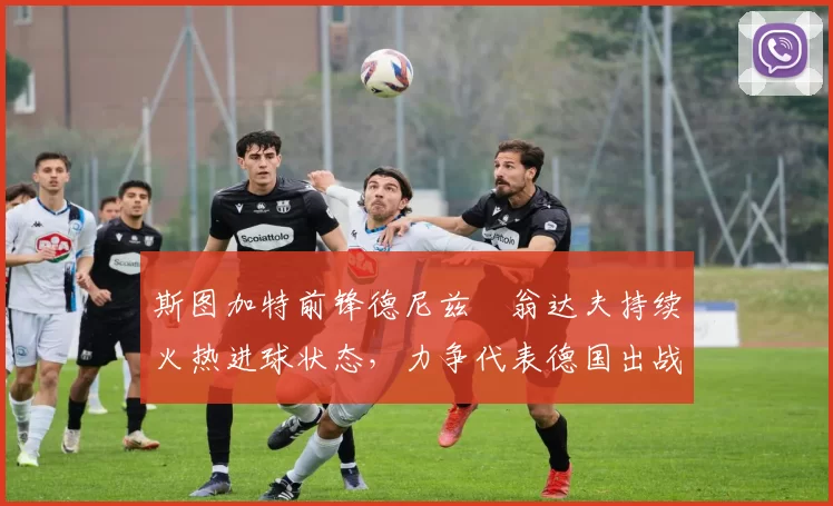 斯图加特前锋德尼兹・翁达夫持续火热进球状态，力争代表德国出战世界杯_对阵_比赛