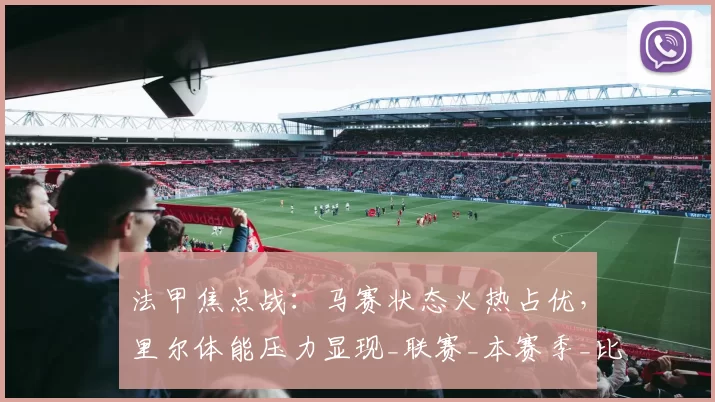 法甲焦点战：马赛状态火热占优，里尔体能压力显现_联赛_本赛季_比赛
