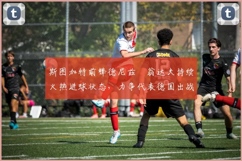 斯图加特前锋德尼兹・翁达夫持续火热进球状态，力争代表德国出战世界杯_对阵_比赛