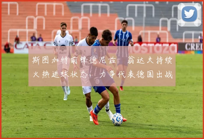 斯图加特前锋德尼兹・翁达夫持续火热进球状态,力争代表德国出战世界杯_对阵_比赛