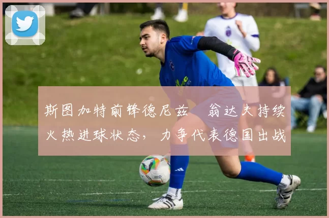 斯图加特前锋德尼兹・翁达夫持续火热进球状态，力争代表德国出战世界杯_对阵_比赛