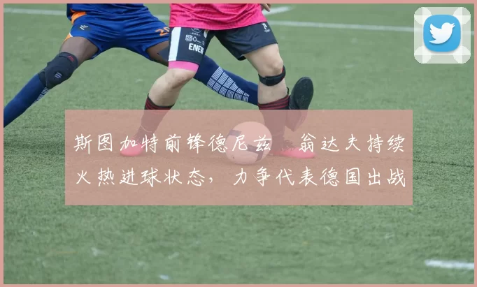斯图加特前锋德尼兹・翁达夫持续火热进球状态,力争代表德国出战世界杯_对阵_比赛