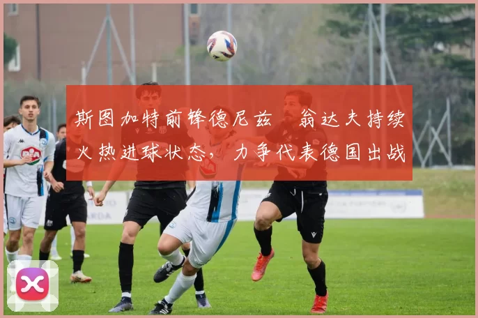 斯图加特前锋德尼兹・翁达夫持续火热进球状态,力争代表德国出战世界杯_对阵_比赛