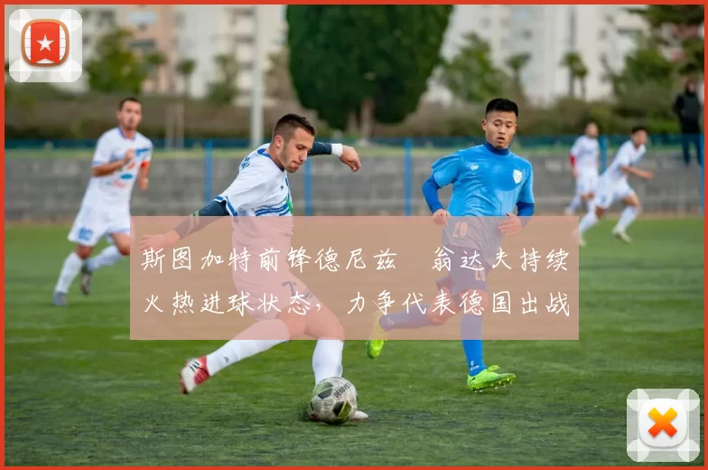 斯图加特前锋德尼兹・翁达夫持续火热进球状态，力争代表德国出战世界杯_对阵_比赛