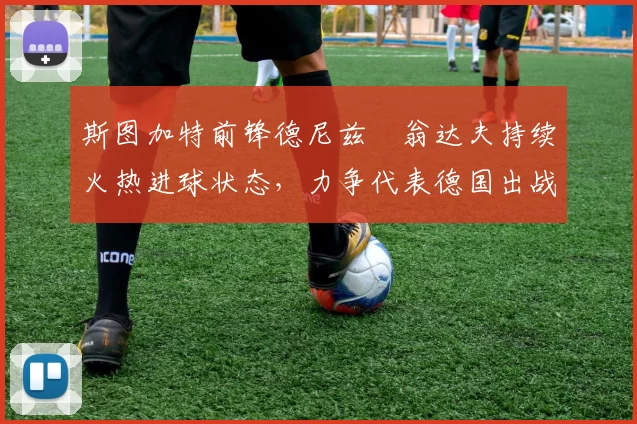斯图加特前锋德尼兹・翁达夫持续火热进球状态,力争代表德国出战世界杯_对阵_比赛