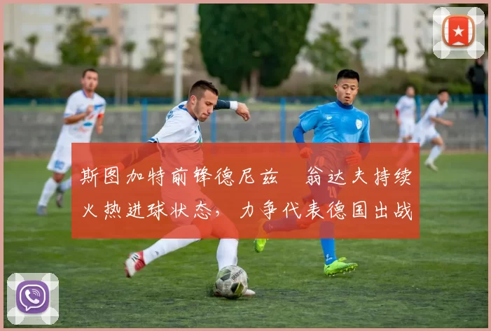 斯图加特前锋德尼兹・翁达夫持续火热进球状态，力争代表德国出战世界杯_对阵_比赛