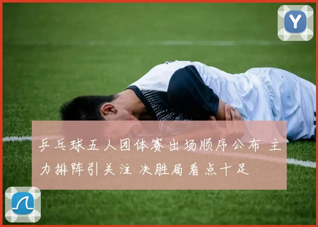 乒乓球五人团体赛出场顺序公布 主力排阵引关注 决胜局看点十足