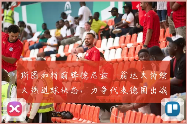 斯图加特前锋德尼兹・翁达夫持续火热进球状态,力争代表德国出战世界杯_对阵_比赛