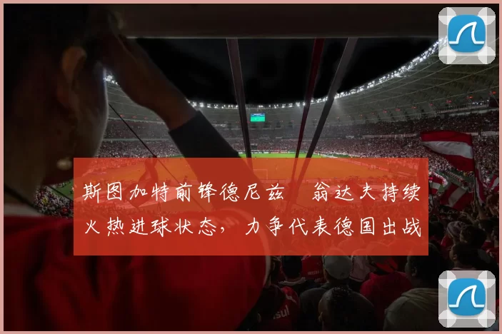 斯图加特前锋德尼兹・翁达夫持续火热进球状态，力争代表德国出战世界杯_对阵_比赛