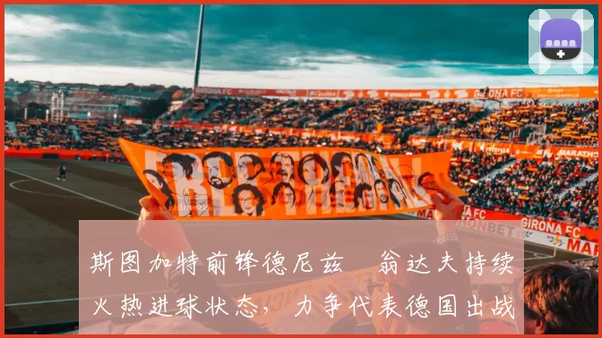 斯图加特前锋德尼兹・翁达夫持续火热进球状态，力争代表德国出战世界杯_对阵_比赛