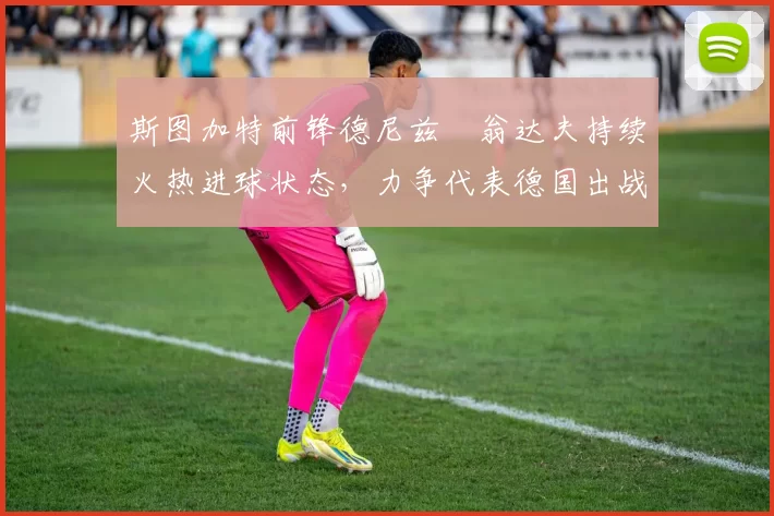 斯图加特前锋德尼兹・翁达夫持续火热进球状态，力争代表德国出战世界杯_对阵_比赛