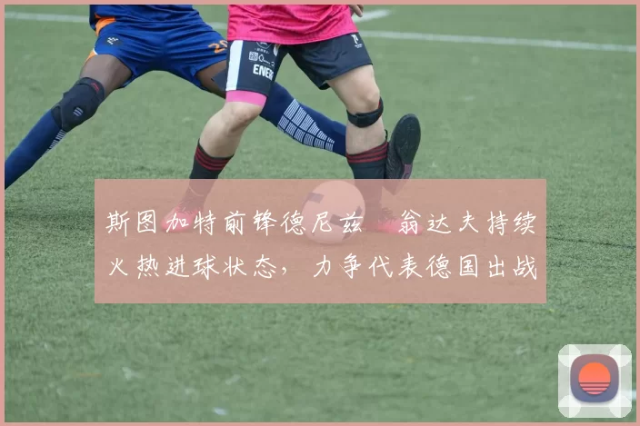 斯图加特前锋德尼兹・翁达夫持续火热进球状态,力争代表德国出战世界杯_对阵_比赛