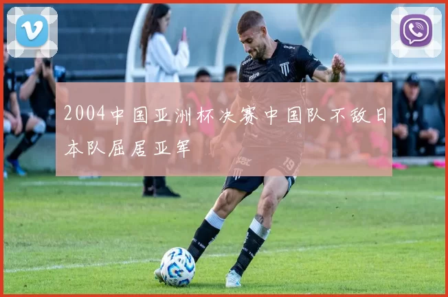 2004中国亚洲杯决赛中国队不敌日本队屈居亚军