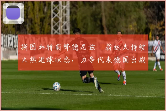 斯图加特前锋德尼兹・翁达夫持续火热进球状态，力争代表德国出战世界杯_对阵_比赛