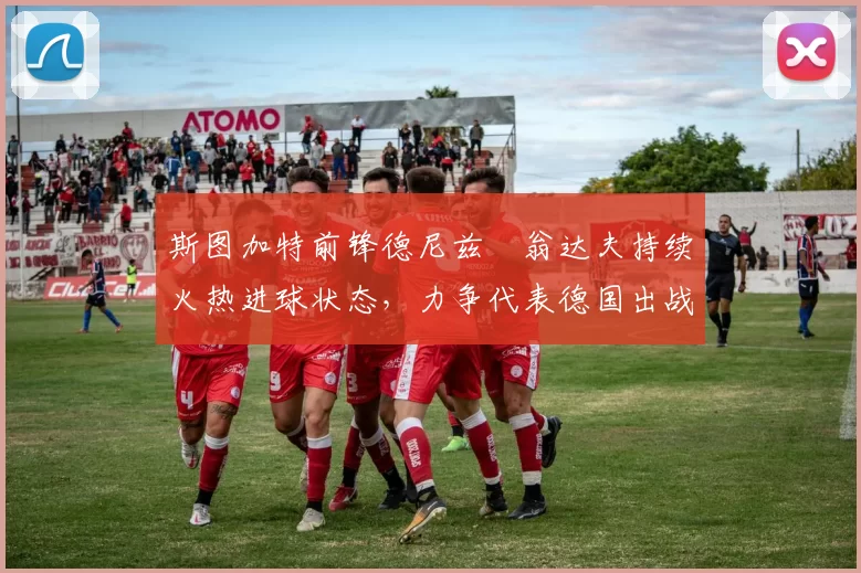 斯图加特前锋德尼兹・翁达夫持续火热进球状态，力争代表德国出战世界杯_对阵_比赛