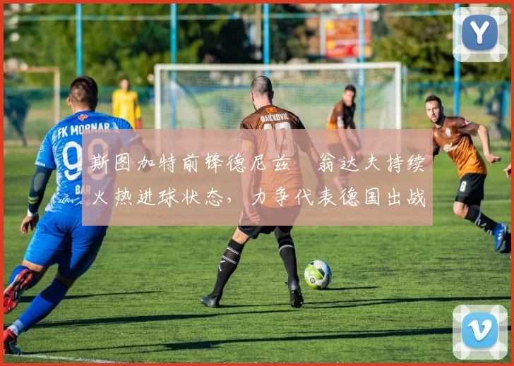 斯图加特前锋德尼兹・翁达夫持续火热进球状态，力争代表德国出战世界杯_对阵_比赛