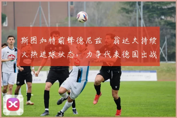 斯图加特前锋德尼兹・翁达夫持续火热进球状态，力争代表德国出战世界杯_对阵_比赛