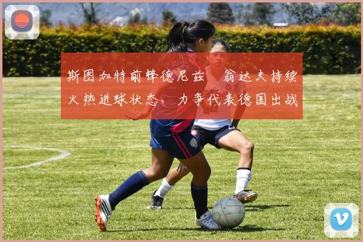 斯图加特前锋德尼兹・翁达夫持续火热进球状态,力争代表德国出战世界杯_对阵_比赛