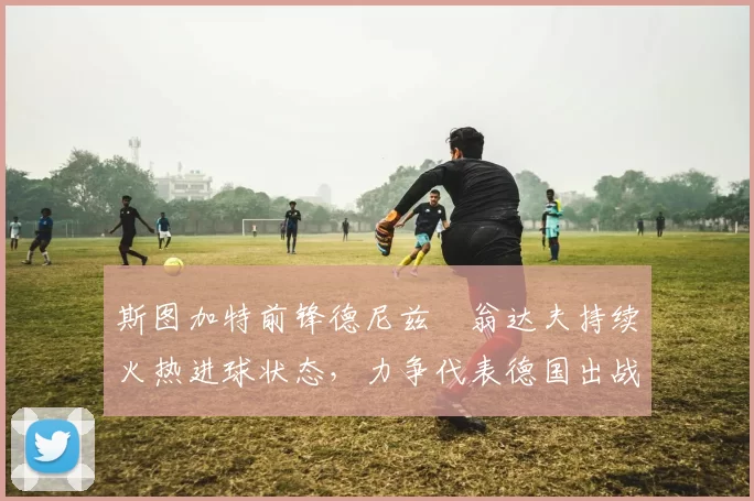 斯图加特前锋德尼兹・翁达夫持续火热进球状态,力争代表德国出战世界杯_对阵_比赛