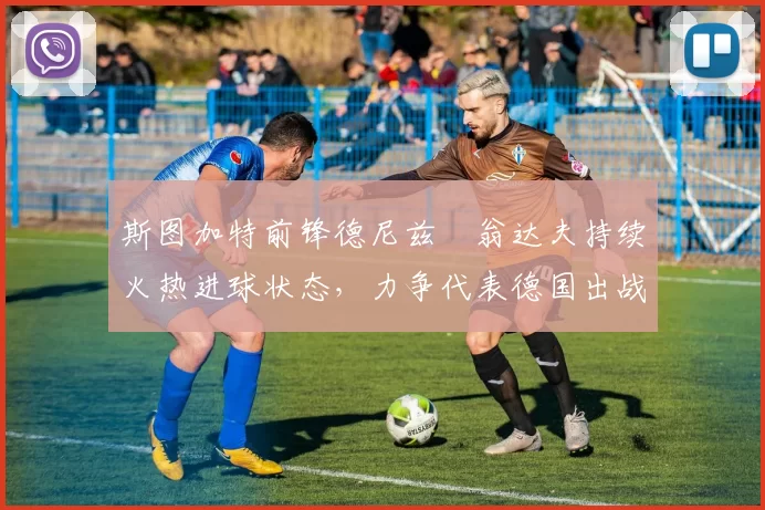 斯图加特前锋德尼兹・翁达夫持续火热进球状态,力争代表德国出战世界杯_对阵_比赛