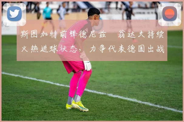 斯图加特前锋德尼兹・翁达夫持续火热进球状态,力争代表德国出战世界杯_对阵_比赛