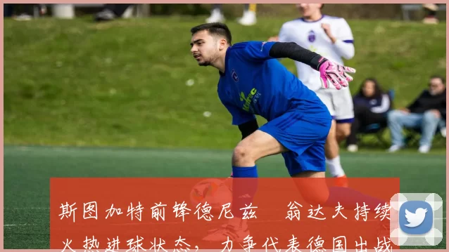 斯图加特前锋德尼兹・翁达夫持续火热进球状态，力争代表德国出战世界杯_对阵_比赛