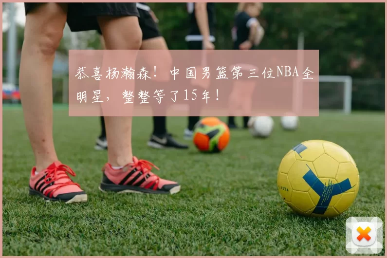 恭喜杨瀚森!中国男篮第三位NBA全明星,整整等了15年!
