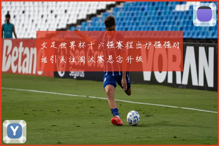 女足世界杯十六强赛程出炉强强对话引关注淘汰赛悬念升级