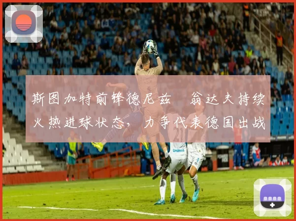 斯图加特前锋德尼兹・翁达夫持续火热进球状态，力争代表德国出战世界杯_对阵_比赛