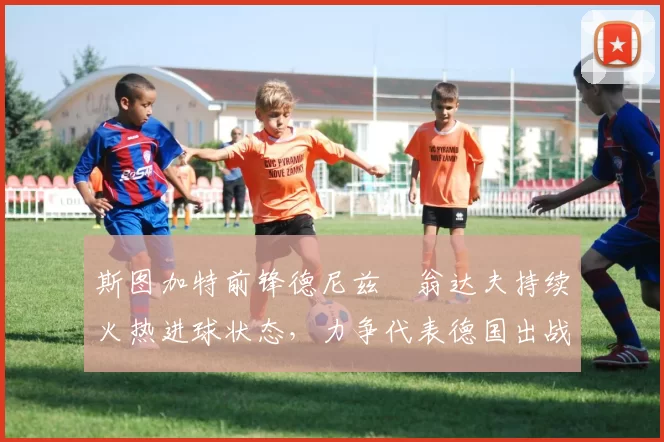 斯图加特前锋德尼兹・翁达夫持续火热进球状态，力争代表德国出战世界杯_对阵_比赛