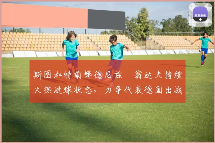 斯图加特前锋德尼兹・翁达夫持续火热进球状态，力争代表德国出战世界杯_对阵_比赛