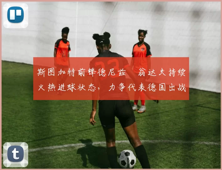 斯图加特前锋德尼兹・翁达夫持续火热进球状态,力争代表德国出战世界杯_对阵_比赛