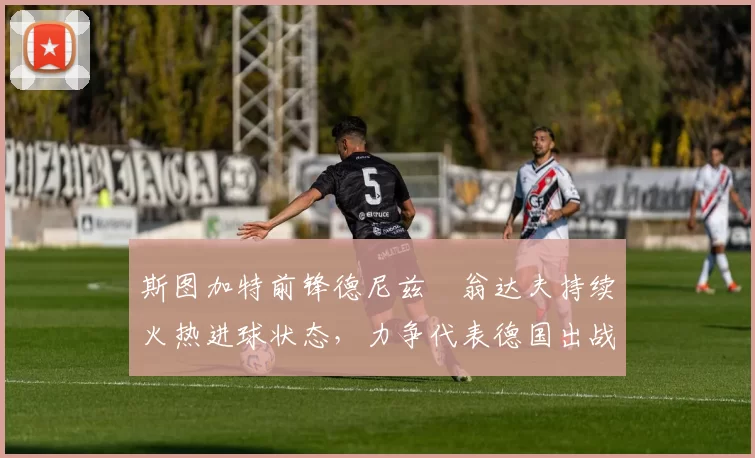 斯图加特前锋德尼兹・翁达夫持续火热进球状态，力争代表德国出战世界杯_对阵_比赛