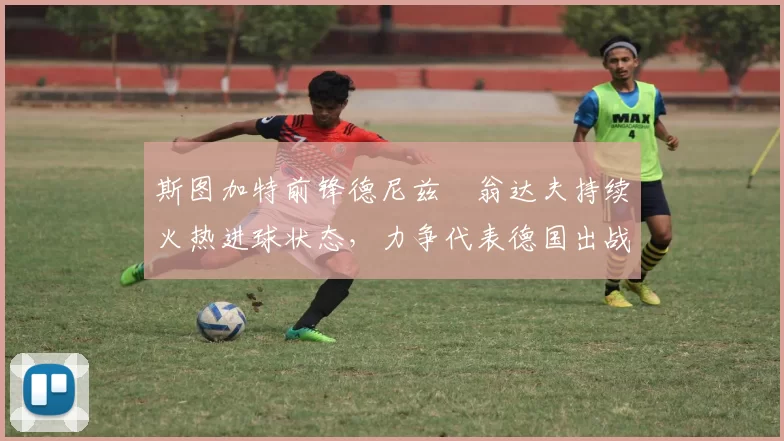 斯图加特前锋德尼兹・翁达夫持续火热进球状态，力争代表德国出战世界杯_对阵_比赛