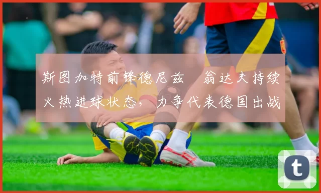 斯图加特前锋德尼兹・翁达夫持续火热进球状态，力争代表德国出战世界杯_对阵_比赛