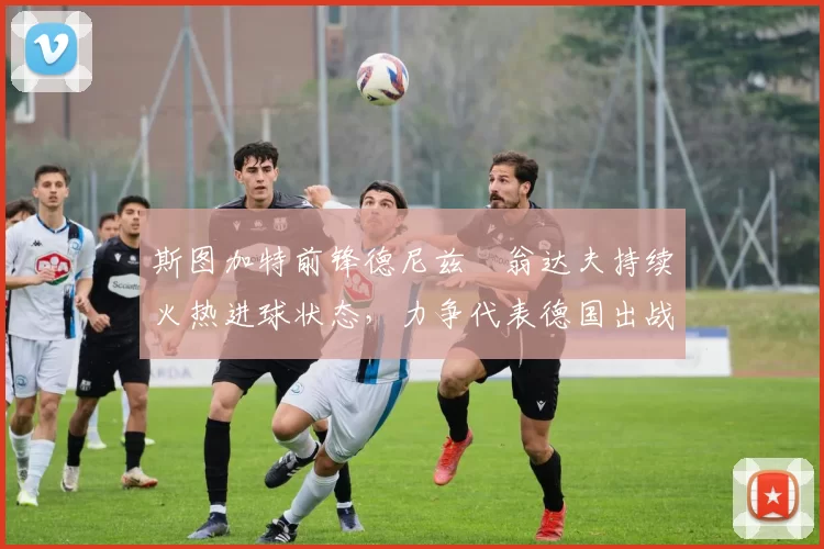 斯图加特前锋德尼兹・翁达夫持续火热进球状态,力争代表德国出战世界杯_对阵_比赛