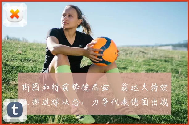 斯图加特前锋德尼兹・翁达夫持续火热进球状态，力争代表德国出战世界杯_对阵_比赛