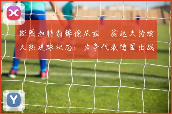 斯图加特前锋德尼兹・翁达夫持续火热进球状态，力争代表德国出战世界杯_对阵_比赛