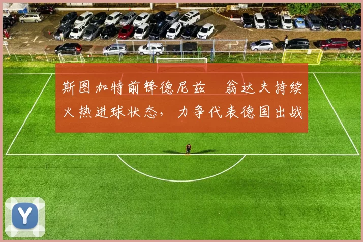 斯图加特前锋德尼兹・翁达夫持续火热进球状态，力争代表德国出战世界杯_对阵_比赛