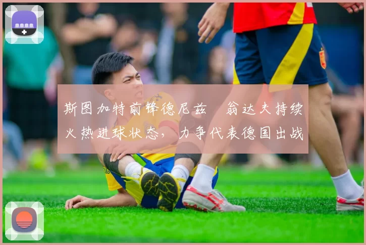 斯图加特前锋德尼兹・翁达夫持续火热进球状态，力争代表德国出战世界杯_对阵_比赛